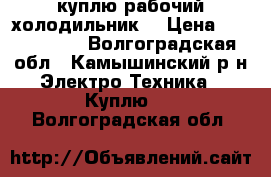 куплю рабочий холодильник  › Цена ­ 1000-1500 - Волгоградская обл., Камышинский р-н Электро-Техника » Куплю   . Волгоградская обл.